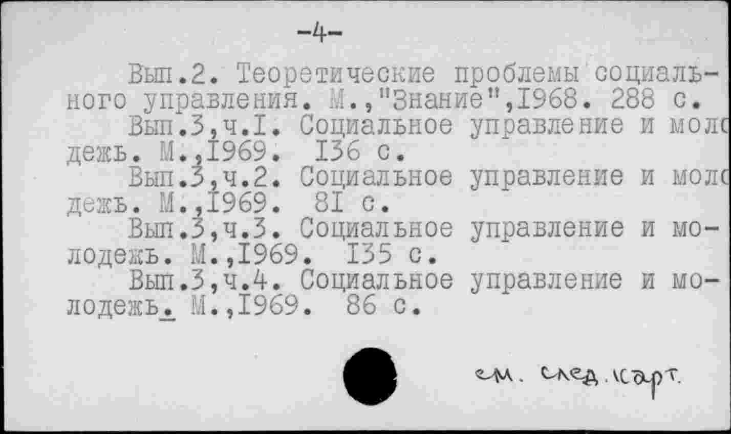 ﻿-4-
Вып.2. Теоретические проблемы социального управления. М.»"Знание",1968. 288 с.
Вып.3,ч.1. Социальное управление и моле дежь. М.,1969. 136 с.
Вып.3,ч.2. Социальное управление и моле дежь. М.,1969. 81 с.
Вып.3,ч.3. Социальное управление и молодежь. М.,1969. 135 с.
Вып.3,ч.4. Социальное управление и мо-лодежь. М.,1969. 86 с.
ЧА. ткед. кс
